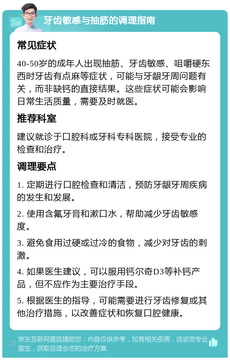 牙齿敏感与抽筋的调理指南 常见症状 40-50岁的成年人出现抽筋、牙齿敏感、咀嚼硬东西时牙齿有点麻等症状，可能与牙龈牙周问题有关，而非缺钙的直接结果。这些症状可能会影响日常生活质量，需要及时就医。 推荐科室 建议就诊于口腔科或牙科专科医院，接受专业的检查和治疗。 调理要点 1. 定期进行口腔检查和清洁，预防牙龈牙周疾病的发生和发展。 2. 使用含氟牙膏和漱口水，帮助减少牙齿敏感度。 3. 避免食用过硬或过冷的食物，减少对牙齿的刺激。 4. 如果医生建议，可以服用钙尔奇D3等补钙产品，但不应作为主要治疗手段。 5. 根据医生的指导，可能需要进行牙齿修复或其他治疗措施，以改善症状和恢复口腔健康。