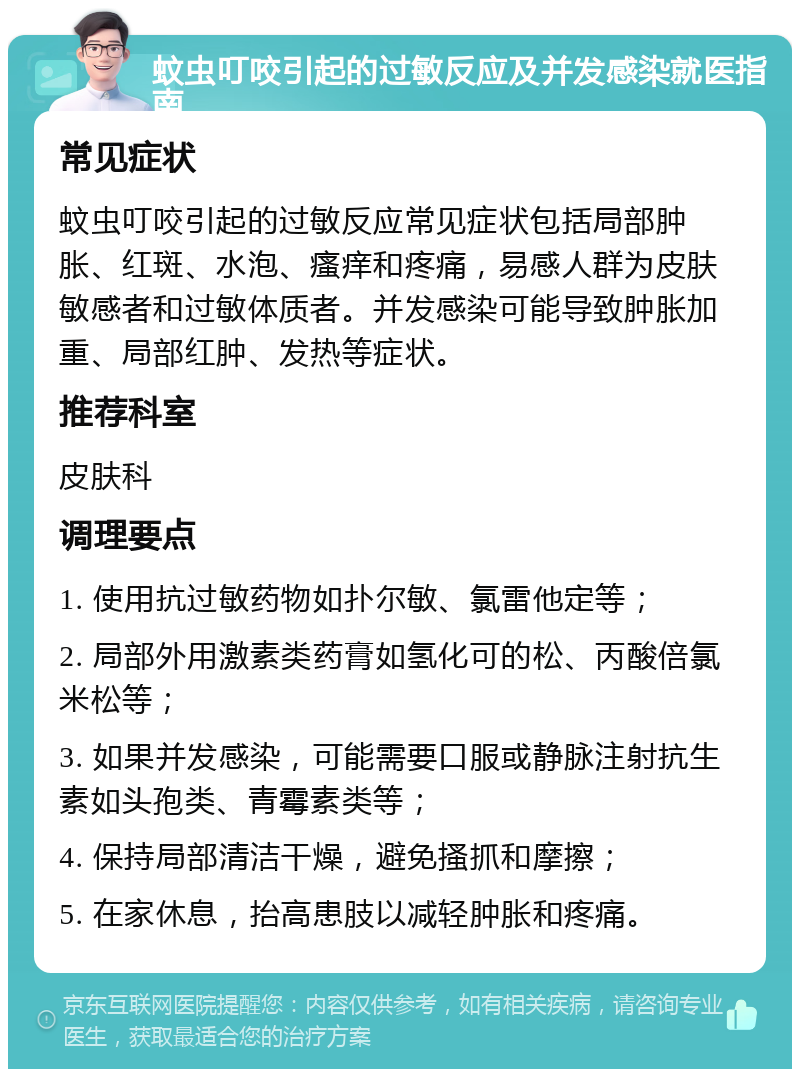 蚊虫叮咬引起的过敏反应及并发感染就医指南 常见症状 蚊虫叮咬引起的过敏反应常见症状包括局部肿胀、红斑、水泡、瘙痒和疼痛，易感人群为皮肤敏感者和过敏体质者。并发感染可能导致肿胀加重、局部红肿、发热等症状。 推荐科室 皮肤科 调理要点 1. 使用抗过敏药物如扑尔敏、氯雷他定等； 2. 局部外用激素类药膏如氢化可的松、丙酸倍氯米松等； 3. 如果并发感染，可能需要口服或静脉注射抗生素如头孢类、青霉素类等； 4. 保持局部清洁干燥，避免搔抓和摩擦； 5. 在家休息，抬高患肢以减轻肿胀和疼痛。