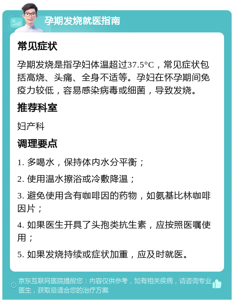 孕期发烧就医指南 常见症状 孕期发烧是指孕妇体温超过37.5°C，常见症状包括高烧、头痛、全身不适等。孕妇在怀孕期间免疫力较低，容易感染病毒或细菌，导致发烧。 推荐科室 妇产科 调理要点 1. 多喝水，保持体内水分平衡； 2. 使用温水擦浴或冷敷降温； 3. 避免使用含有咖啡因的药物，如氨基比林咖啡因片； 4. 如果医生开具了头孢类抗生素，应按照医嘱使用； 5. 如果发烧持续或症状加重，应及时就医。