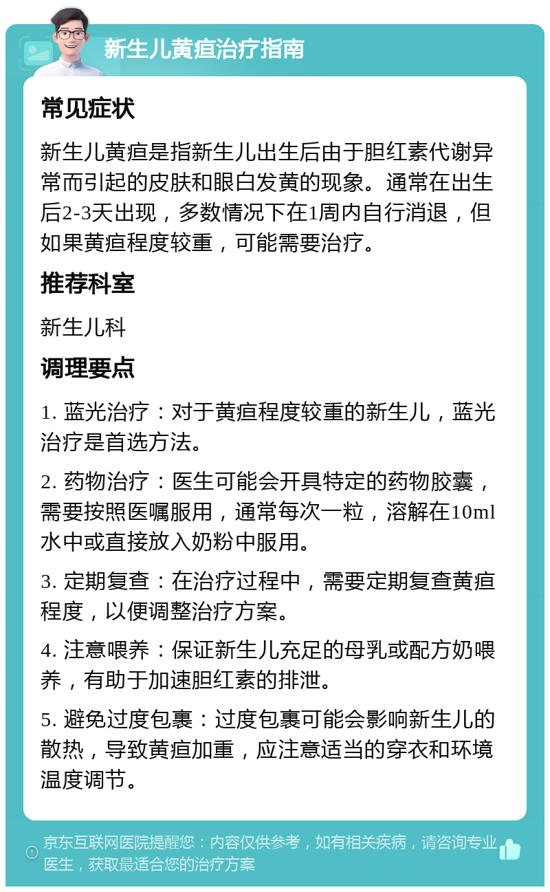 新生儿黄疸治疗指南 常见症状 新生儿黄疸是指新生儿出生后由于胆红素代谢异常而引起的皮肤和眼白发黄的现象。通常在出生后2-3天出现，多数情况下在1周内自行消退，但如果黄疸程度较重，可能需要治疗。 推荐科室 新生儿科 调理要点 1. 蓝光治疗：对于黄疸程度较重的新生儿，蓝光治疗是首选方法。 2. 药物治疗：医生可能会开具特定的药物胶囊，需要按照医嘱服用，通常每次一粒，溶解在10ml水中或直接放入奶粉中服用。 3. 定期复查：在治疗过程中，需要定期复查黄疸程度，以便调整治疗方案。 4. 注意喂养：保证新生儿充足的母乳或配方奶喂养，有助于加速胆红素的排泄。 5. 避免过度包裹：过度包裹可能会影响新生儿的散热，导致黄疸加重，应注意适当的穿衣和环境温度调节。