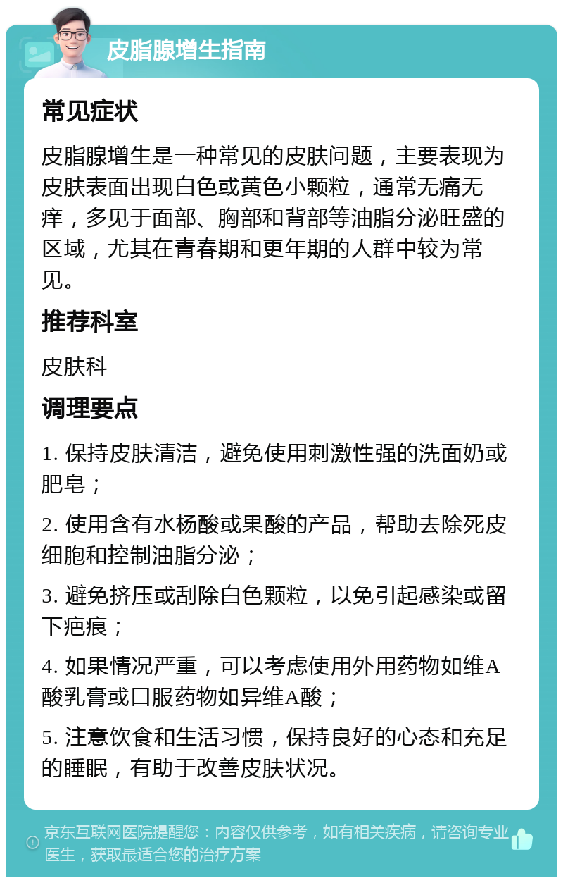 皮脂腺增生指南 常见症状 皮脂腺增生是一种常见的皮肤问题，主要表现为皮肤表面出现白色或黄色小颗粒，通常无痛无痒，多见于面部、胸部和背部等油脂分泌旺盛的区域，尤其在青春期和更年期的人群中较为常见。 推荐科室 皮肤科 调理要点 1. 保持皮肤清洁，避免使用刺激性强的洗面奶或肥皂； 2. 使用含有水杨酸或果酸的产品，帮助去除死皮细胞和控制油脂分泌； 3. 避免挤压或刮除白色颗粒，以免引起感染或留下疤痕； 4. 如果情况严重，可以考虑使用外用药物如维A酸乳膏或口服药物如异维A酸； 5. 注意饮食和生活习惯，保持良好的心态和充足的睡眠，有助于改善皮肤状况。