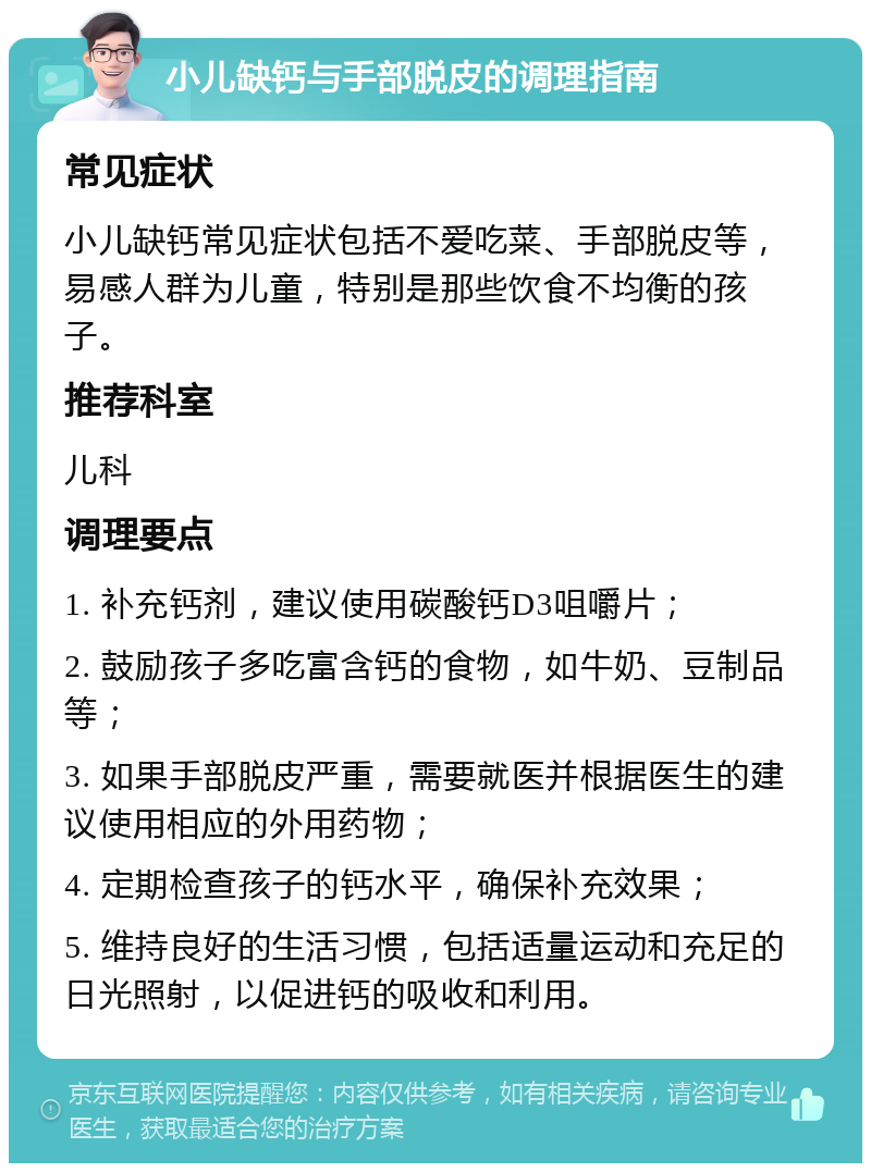 小儿缺钙与手部脱皮的调理指南 常见症状 小儿缺钙常见症状包括不爱吃菜、手部脱皮等，易感人群为儿童，特别是那些饮食不均衡的孩子。 推荐科室 儿科 调理要点 1. 补充钙剂，建议使用碳酸钙D3咀嚼片； 2. 鼓励孩子多吃富含钙的食物，如牛奶、豆制品等； 3. 如果手部脱皮严重，需要就医并根据医生的建议使用相应的外用药物； 4. 定期检查孩子的钙水平，确保补充效果； 5. 维持良好的生活习惯，包括适量运动和充足的日光照射，以促进钙的吸收和利用。