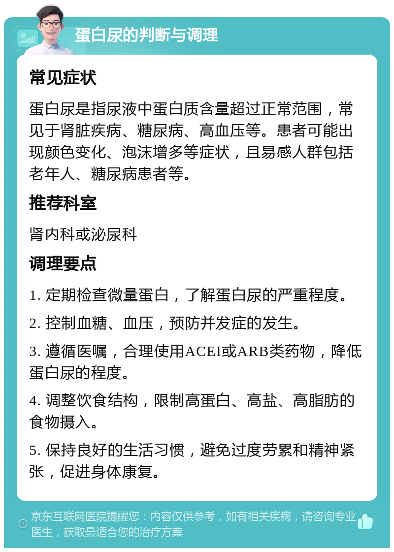 蛋白尿的判断与调理 常见症状 蛋白尿是指尿液中蛋白质含量超过正常范围，常见于肾脏疾病、糖尿病、高血压等。患者可能出现颜色变化、泡沫增多等症状，且易感人群包括老年人、糖尿病患者等。 推荐科室 肾内科或泌尿科 调理要点 1. 定期检查微量蛋白，了解蛋白尿的严重程度。 2. 控制血糖、血压，预防并发症的发生。 3. 遵循医嘱，合理使用ACEI或ARB类药物，降低蛋白尿的程度。 4. 调整饮食结构，限制高蛋白、高盐、高脂肪的食物摄入。 5. 保持良好的生活习惯，避免过度劳累和精神紧张，促进身体康复。