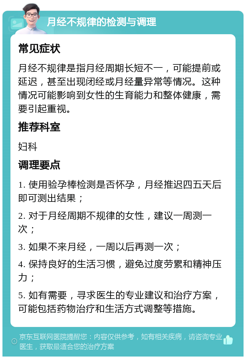 月经不规律的检测与调理 常见症状 月经不规律是指月经周期长短不一，可能提前或延迟，甚至出现闭经或月经量异常等情况。这种情况可能影响到女性的生育能力和整体健康，需要引起重视。 推荐科室 妇科 调理要点 1. 使用验孕棒检测是否怀孕，月经推迟四五天后即可测出结果； 2. 对于月经周期不规律的女性，建议一周测一次； 3. 如果不来月经，一周以后再测一次； 4. 保持良好的生活习惯，避免过度劳累和精神压力； 5. 如有需要，寻求医生的专业建议和治疗方案，可能包括药物治疗和生活方式调整等措施。