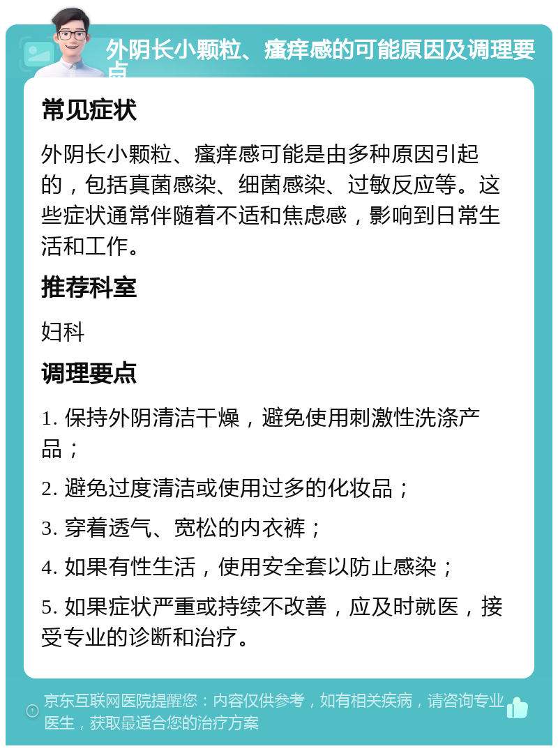 外阴长小颗粒、瘙痒感的可能原因及调理要点 常见症状 外阴长小颗粒、瘙痒感可能是由多种原因引起的，包括真菌感染、细菌感染、过敏反应等。这些症状通常伴随着不适和焦虑感，影响到日常生活和工作。 推荐科室 妇科 调理要点 1. 保持外阴清洁干燥，避免使用刺激性洗涤产品； 2. 避免过度清洁或使用过多的化妆品； 3. 穿着透气、宽松的内衣裤； 4. 如果有性生活，使用安全套以防止感染； 5. 如果症状严重或持续不改善，应及时就医，接受专业的诊断和治疗。