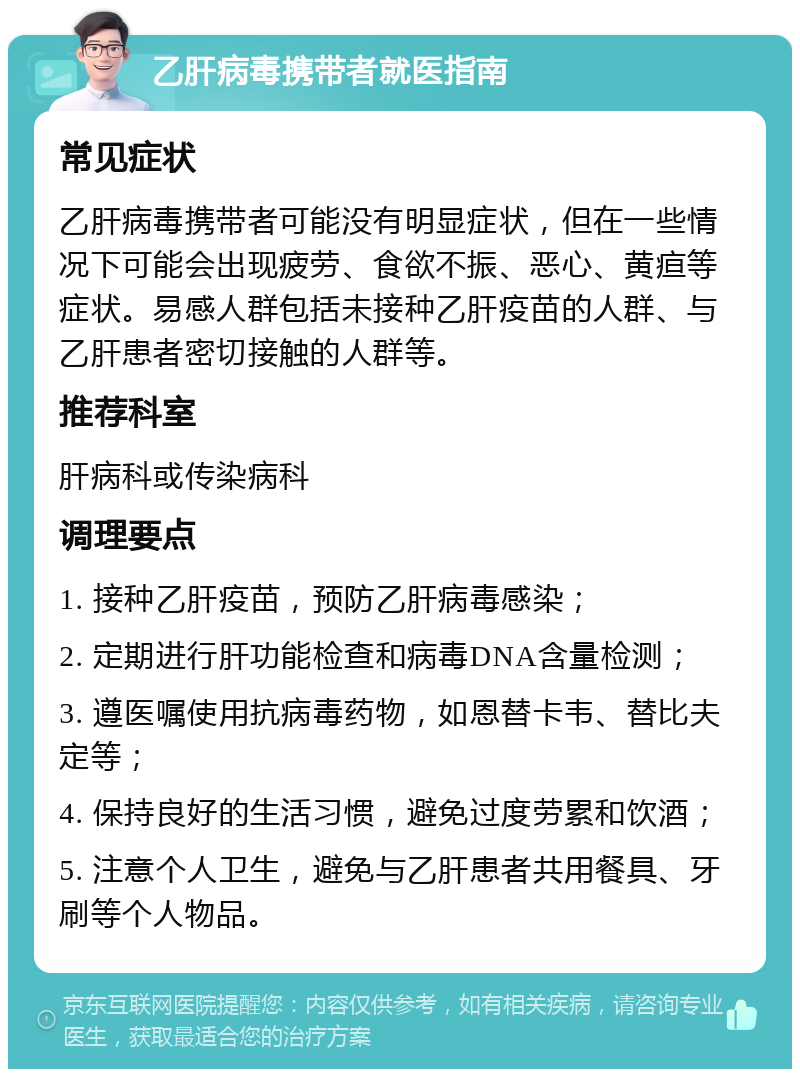 乙肝病毒携带者就医指南 常见症状 乙肝病毒携带者可能没有明显症状，但在一些情况下可能会出现疲劳、食欲不振、恶心、黄疸等症状。易感人群包括未接种乙肝疫苗的人群、与乙肝患者密切接触的人群等。 推荐科室 肝病科或传染病科 调理要点 1. 接种乙肝疫苗，预防乙肝病毒感染； 2. 定期进行肝功能检查和病毒DNA含量检测； 3. 遵医嘱使用抗病毒药物，如恩替卡韦、替比夫定等； 4. 保持良好的生活习惯，避免过度劳累和饮酒； 5. 注意个人卫生，避免与乙肝患者共用餐具、牙刷等个人物品。