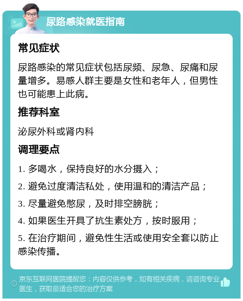 尿路感染就医指南 常见症状 尿路感染的常见症状包括尿频、尿急、尿痛和尿量增多。易感人群主要是女性和老年人，但男性也可能患上此病。 推荐科室 泌尿外科或肾内科 调理要点 1. 多喝水，保持良好的水分摄入； 2. 避免过度清洁私处，使用温和的清洁产品； 3. 尽量避免憋尿，及时排空膀胱； 4. 如果医生开具了抗生素处方，按时服用； 5. 在治疗期间，避免性生活或使用安全套以防止感染传播。