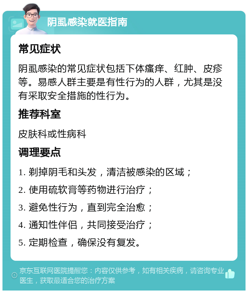 阴虱感染就医指南 常见症状 阴虱感染的常见症状包括下体瘙痒、红肿、皮疹等。易感人群主要是有性行为的人群，尤其是没有采取安全措施的性行为。 推荐科室 皮肤科或性病科 调理要点 1. 剃掉阴毛和头发，清洁被感染的区域； 2. 使用硫软膏等药物进行治疗； 3. 避免性行为，直到完全治愈； 4. 通知性伴侣，共同接受治疗； 5. 定期检查，确保没有复发。