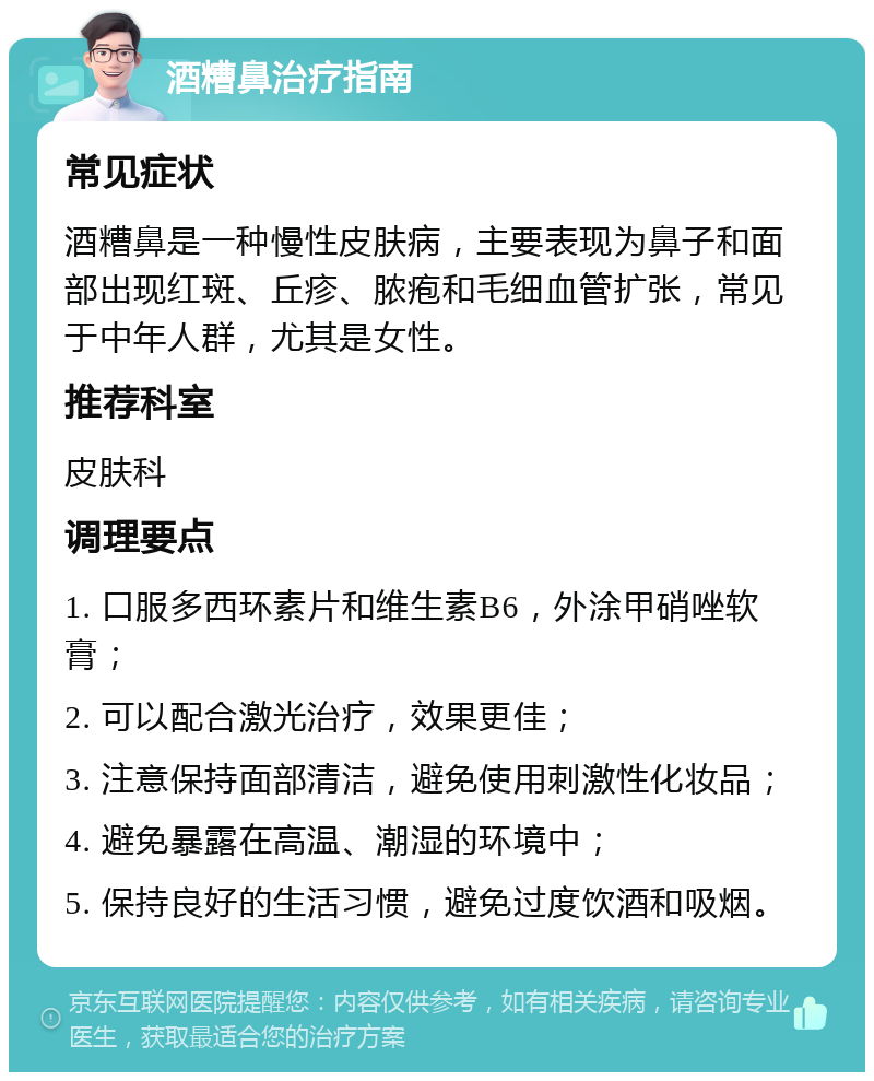 酒糟鼻治疗指南 常见症状 酒糟鼻是一种慢性皮肤病，主要表现为鼻子和面部出现红斑、丘疹、脓疱和毛细血管扩张，常见于中年人群，尤其是女性。 推荐科室 皮肤科 调理要点 1. 口服多西环素片和维生素B6，外涂甲硝唑软膏； 2. 可以配合激光治疗，效果更佳； 3. 注意保持面部清洁，避免使用刺激性化妆品； 4. 避免暴露在高温、潮湿的环境中； 5. 保持良好的生活习惯，避免过度饮酒和吸烟。