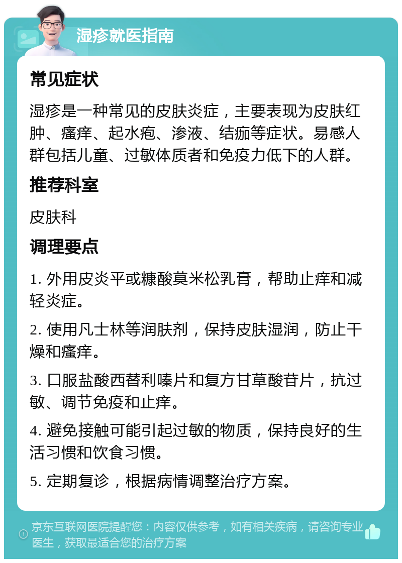 湿疹就医指南 常见症状 湿疹是一种常见的皮肤炎症，主要表现为皮肤红肿、瘙痒、起水疱、渗液、结痂等症状。易感人群包括儿童、过敏体质者和免疫力低下的人群。 推荐科室 皮肤科 调理要点 1. 外用皮炎平或糠酸莫米松乳膏，帮助止痒和减轻炎症。 2. 使用凡士林等润肤剂，保持皮肤湿润，防止干燥和瘙痒。 3. 口服盐酸西替利嗪片和复方甘草酸苷片，抗过敏、调节免疫和止痒。 4. 避免接触可能引起过敏的物质，保持良好的生活习惯和饮食习惯。 5. 定期复诊，根据病情调整治疗方案。