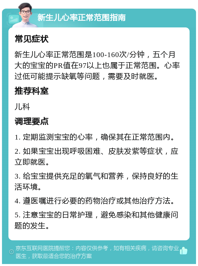 新生儿心率正常范围指南 常见症状 新生儿心率正常范围是100-160次/分钟，五个月大的宝宝的PR值在97以上也属于正常范围。心率过低可能提示缺氧等问题，需要及时就医。 推荐科室 儿科 调理要点 1. 定期监测宝宝的心率，确保其在正常范围内。 2. 如果宝宝出现呼吸困难、皮肤发紫等症状，应立即就医。 3. 给宝宝提供充足的氧气和营养，保持良好的生活环境。 4. 遵医嘱进行必要的药物治疗或其他治疗方法。 5. 注意宝宝的日常护理，避免感染和其他健康问题的发生。