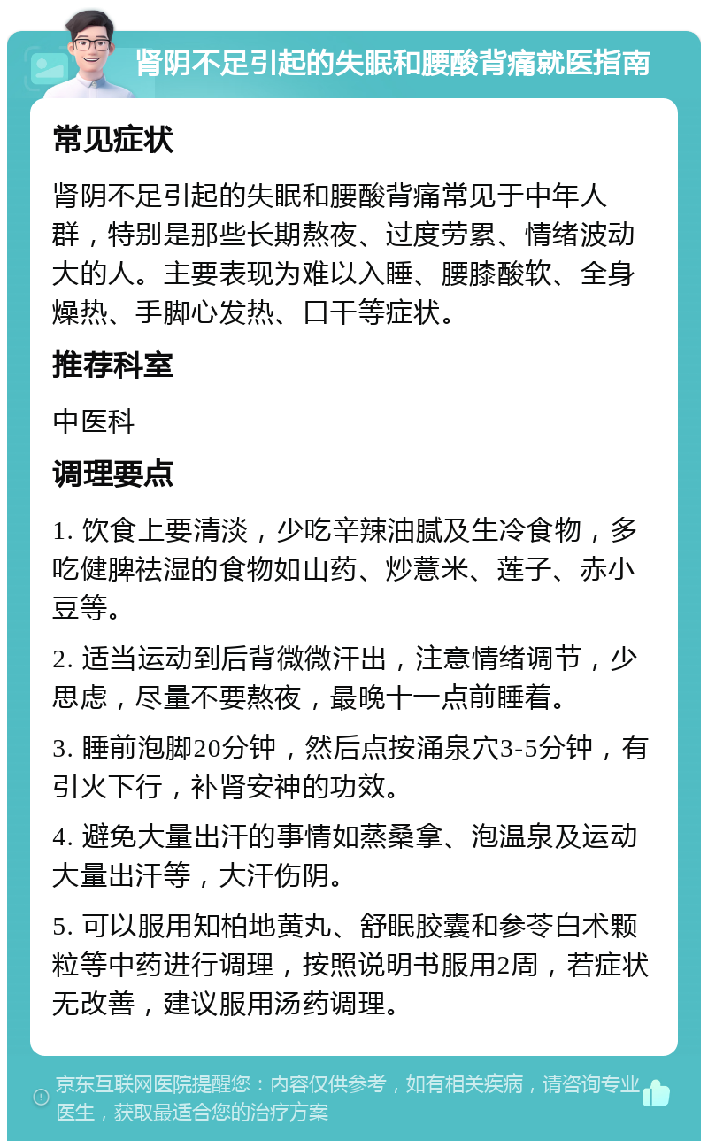 肾阴不足引起的失眠和腰酸背痛就医指南 常见症状 肾阴不足引起的失眠和腰酸背痛常见于中年人群，特别是那些长期熬夜、过度劳累、情绪波动大的人。主要表现为难以入睡、腰膝酸软、全身燥热、手脚心发热、口干等症状。 推荐科室 中医科 调理要点 1. 饮食上要清淡，少吃辛辣油腻及生冷食物，多吃健脾祛湿的食物如山药、炒薏米、莲子、赤小豆等。 2. 适当运动到后背微微汗出，注意情绪调节，少思虑，尽量不要熬夜，最晚十一点前睡着。 3. 睡前泡脚20分钟，然后点按涌泉穴3-5分钟，有引火下行，补肾安神的功效。 4. 避免大量出汗的事情如蒸桑拿、泡温泉及运动大量出汗等，大汗伤阴。 5. 可以服用知柏地黄丸、舒眠胶囊和参苓白术颗粒等中药进行调理，按照说明书服用2周，若症状无改善，建议服用汤药调理。