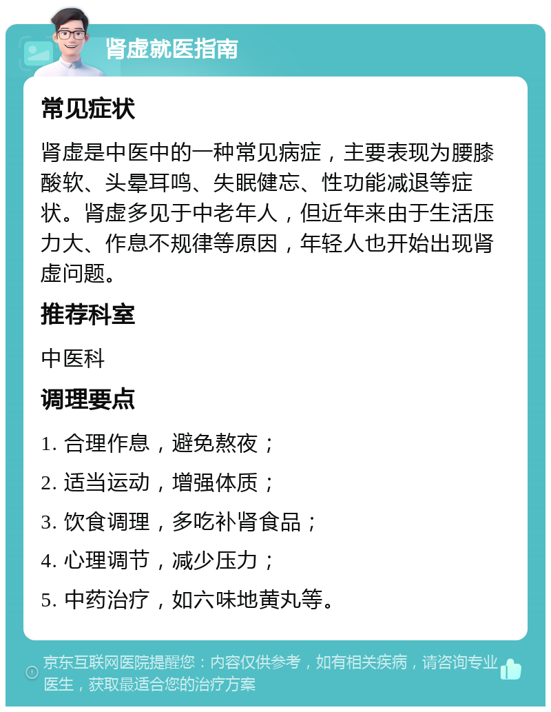 肾虚就医指南 常见症状 肾虚是中医中的一种常见病症，主要表现为腰膝酸软、头晕耳鸣、失眠健忘、性功能减退等症状。肾虚多见于中老年人，但近年来由于生活压力大、作息不规律等原因，年轻人也开始出现肾虚问题。 推荐科室 中医科 调理要点 1. 合理作息，避免熬夜； 2. 适当运动，增强体质； 3. 饮食调理，多吃补肾食品； 4. 心理调节，减少压力； 5. 中药治疗，如六味地黄丸等。