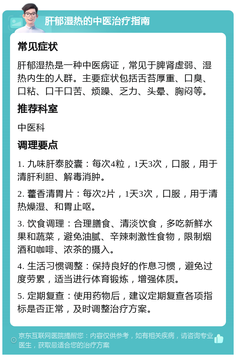 肝郁湿热的中医治疗指南 常见症状 肝郁湿热是一种中医病证，常见于脾肾虚弱、湿热内生的人群。主要症状包括舌苔厚重、口臭、口粘、口干口苦、烦躁、乏力、头晕、胸闷等。 推荐科室 中医科 调理要点 1. 九味肝泰胶囊：每次4粒，1天3次，口服，用于清肝利胆、解毒消肿。 2. 藿香清胃片：每次2片，1天3次，口服，用于清热燥湿、和胃止呕。 3. 饮食调理：合理膳食、清淡饮食，多吃新鲜水果和蔬菜，避免油腻、辛辣刺激性食物，限制烟酒和咖啡、浓茶的摄入。 4. 生活习惯调整：保持良好的作息习惯，避免过度劳累，适当进行体育锻炼，增强体质。 5. 定期复查：使用药物后，建议定期复查各项指标是否正常，及时调整治疗方案。