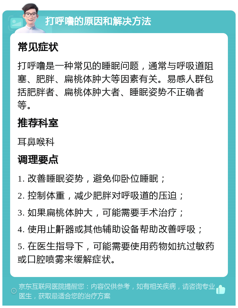 打呼噜的原因和解决方法 常见症状 打呼噜是一种常见的睡眠问题，通常与呼吸道阻塞、肥胖、扁桃体肿大等因素有关。易感人群包括肥胖者、扁桃体肿大者、睡眠姿势不正确者等。 推荐科室 耳鼻喉科 调理要点 1. 改善睡眠姿势，避免仰卧位睡眠； 2. 控制体重，减少肥胖对呼吸道的压迫； 3. 如果扁桃体肿大，可能需要手术治疗； 4. 使用止鼾器或其他辅助设备帮助改善呼吸； 5. 在医生指导下，可能需要使用药物如抗过敏药或口腔喷雾来缓解症状。