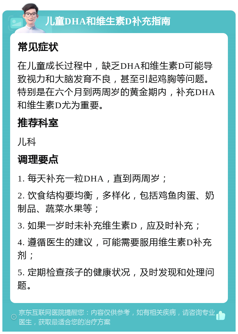 儿童DHA和维生素D补充指南 常见症状 在儿童成长过程中，缺乏DHA和维生素D可能导致视力和大脑发育不良，甚至引起鸡胸等问题。特别是在六个月到两周岁的黄金期内，补充DHA和维生素D尤为重要。 推荐科室 儿科 调理要点 1. 每天补充一粒DHA，直到两周岁； 2. 饮食结构要均衡，多样化，包括鸡鱼肉蛋、奶制品、蔬菜水果等； 3. 如果一岁时未补充维生素D，应及时补充； 4. 遵循医生的建议，可能需要服用维生素D补充剂； 5. 定期检查孩子的健康状况，及时发现和处理问题。