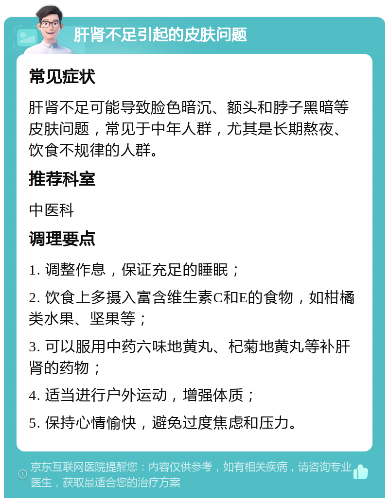 肝肾不足引起的皮肤问题 常见症状 肝肾不足可能导致脸色暗沉、额头和脖子黑暗等皮肤问题，常见于中年人群，尤其是长期熬夜、饮食不规律的人群。 推荐科室 中医科 调理要点 1. 调整作息，保证充足的睡眠； 2. 饮食上多摄入富含维生素C和E的食物，如柑橘类水果、坚果等； 3. 可以服用中药六味地黄丸、杞菊地黄丸等补肝肾的药物； 4. 适当进行户外运动，增强体质； 5. 保持心情愉快，避免过度焦虑和压力。