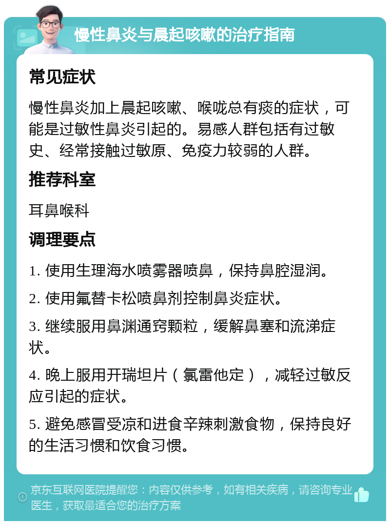 慢性鼻炎与晨起咳嗽的治疗指南 常见症状 慢性鼻炎加上晨起咳嗽、喉咙总有痰的症状，可能是过敏性鼻炎引起的。易感人群包括有过敏史、经常接触过敏原、免疫力较弱的人群。 推荐科室 耳鼻喉科 调理要点 1. 使用生理海水喷雾器喷鼻，保持鼻腔湿润。 2. 使用氟替卡松喷鼻剂控制鼻炎症状。 3. 继续服用鼻渊通窍颗粒，缓解鼻塞和流涕症状。 4. 晚上服用开瑞坦片（氯雷他定），减轻过敏反应引起的症状。 5. 避免感冒受凉和进食辛辣刺激食物，保持良好的生活习惯和饮食习惯。