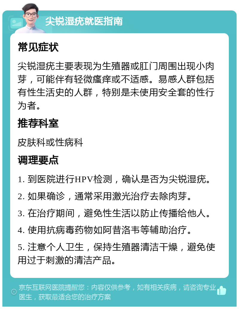 尖锐湿疣就医指南 常见症状 尖锐湿疣主要表现为生殖器或肛门周围出现小肉芽，可能伴有轻微瘙痒或不适感。易感人群包括有性生活史的人群，特别是未使用安全套的性行为者。 推荐科室 皮肤科或性病科 调理要点 1. 到医院进行HPV检测，确认是否为尖锐湿疣。 2. 如果确诊，通常采用激光治疗去除肉芽。 3. 在治疗期间，避免性生活以防止传播给他人。 4. 使用抗病毒药物如阿昔洛韦等辅助治疗。 5. 注意个人卫生，保持生殖器清洁干燥，避免使用过于刺激的清洁产品。