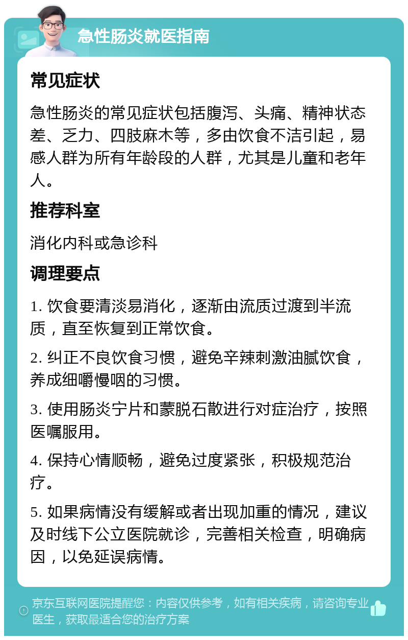 急性肠炎就医指南 常见症状 急性肠炎的常见症状包括腹泻、头痛、精神状态差、乏力、四肢麻木等，多由饮食不洁引起，易感人群为所有年龄段的人群，尤其是儿童和老年人。 推荐科室 消化内科或急诊科 调理要点 1. 饮食要清淡易消化，逐渐由流质过渡到半流质，直至恢复到正常饮食。 2. 纠正不良饮食习惯，避免辛辣刺激油腻饮食，养成细嚼慢咽的习惯。 3. 使用肠炎宁片和蒙脱石散进行对症治疗，按照医嘱服用。 4. 保持心情顺畅，避免过度紧张，积极规范治疗。 5. 如果病情没有缓解或者出现加重的情况，建议及时线下公立医院就诊，完善相关检查，明确病因，以免延误病情。