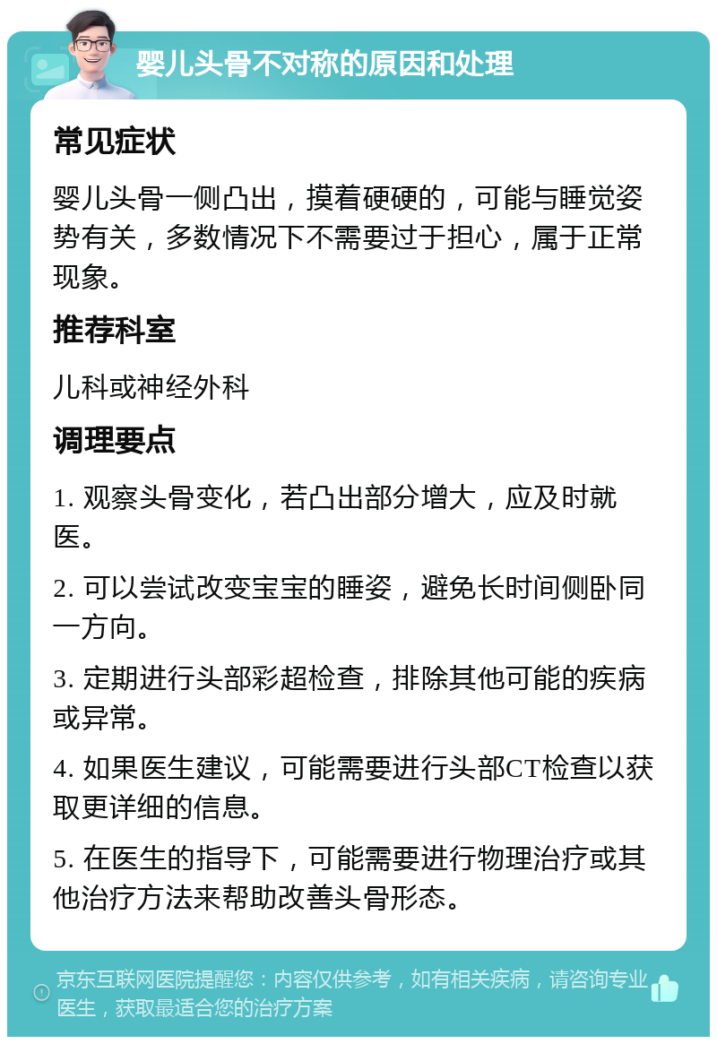 婴儿头骨不对称的原因和处理 常见症状 婴儿头骨一侧凸出，摸着硬硬的，可能与睡觉姿势有关，多数情况下不需要过于担心，属于正常现象。 推荐科室 儿科或神经外科 调理要点 1. 观察头骨变化，若凸出部分增大，应及时就医。 2. 可以尝试改变宝宝的睡姿，避免长时间侧卧同一方向。 3. 定期进行头部彩超检查，排除其他可能的疾病或异常。 4. 如果医生建议，可能需要进行头部CT检查以获取更详细的信息。 5. 在医生的指导下，可能需要进行物理治疗或其他治疗方法来帮助改善头骨形态。