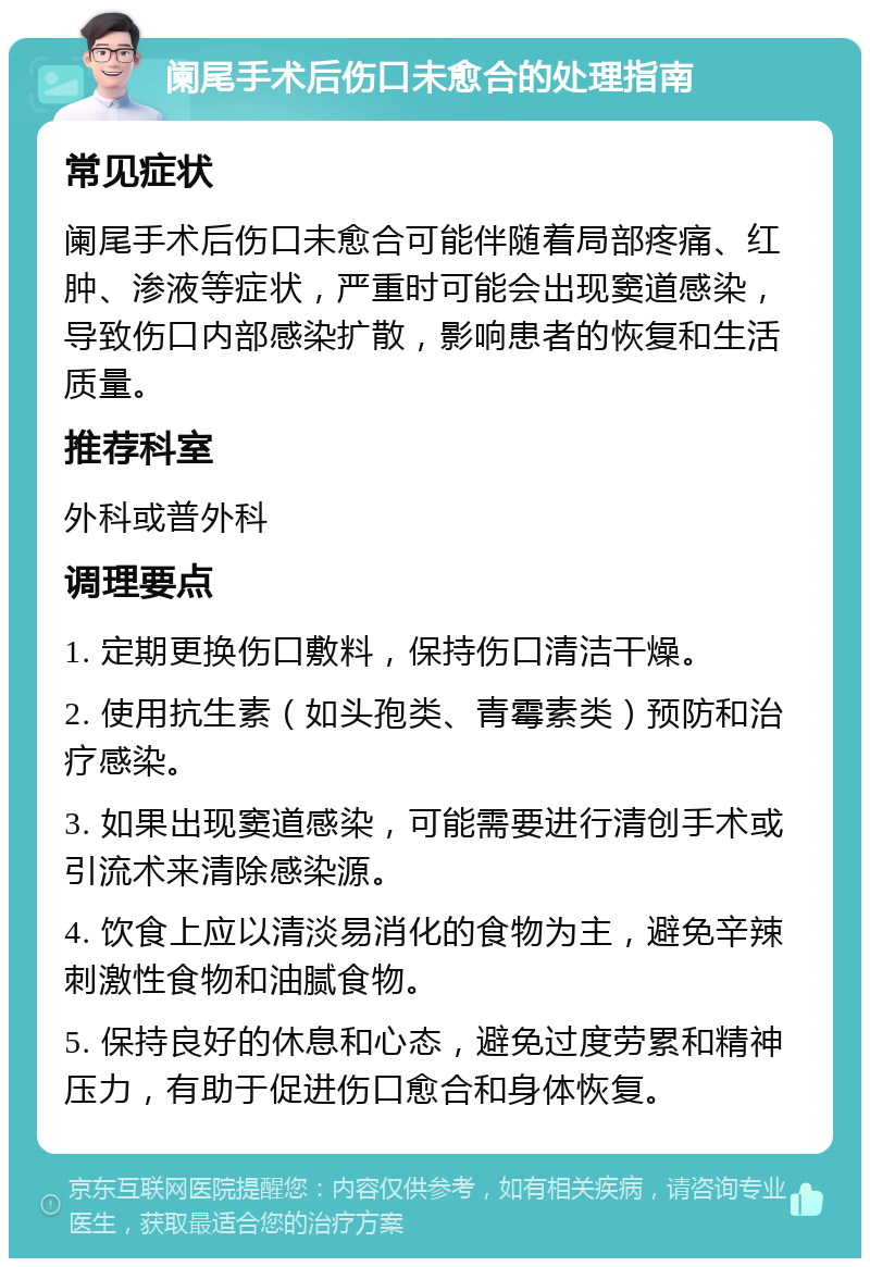 阑尾手术后伤口未愈合的处理指南 常见症状 阑尾手术后伤口未愈合可能伴随着局部疼痛、红肿、渗液等症状，严重时可能会出现窦道感染，导致伤口内部感染扩散，影响患者的恢复和生活质量。 推荐科室 外科或普外科 调理要点 1. 定期更换伤口敷料，保持伤口清洁干燥。 2. 使用抗生素（如头孢类、青霉素类）预防和治疗感染。 3. 如果出现窦道感染，可能需要进行清创手术或引流术来清除感染源。 4. 饮食上应以清淡易消化的食物为主，避免辛辣刺激性食物和油腻食物。 5. 保持良好的休息和心态，避免过度劳累和精神压力，有助于促进伤口愈合和身体恢复。