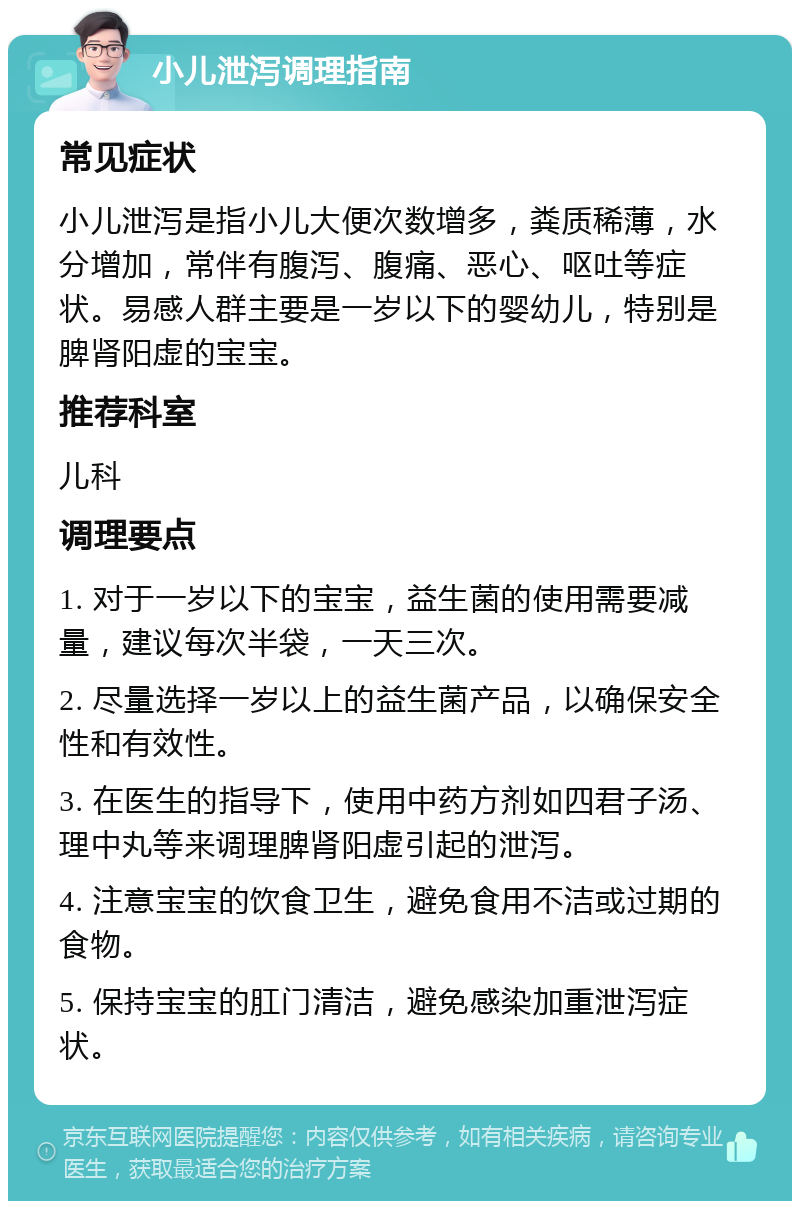 小儿泄泻调理指南 常见症状 小儿泄泻是指小儿大便次数增多，粪质稀薄，水分增加，常伴有腹泻、腹痛、恶心、呕吐等症状。易感人群主要是一岁以下的婴幼儿，特别是脾肾阳虚的宝宝。 推荐科室 儿科 调理要点 1. 对于一岁以下的宝宝，益生菌的使用需要减量，建议每次半袋，一天三次。 2. 尽量选择一岁以上的益生菌产品，以确保安全性和有效性。 3. 在医生的指导下，使用中药方剂如四君子汤、理中丸等来调理脾肾阳虚引起的泄泻。 4. 注意宝宝的饮食卫生，避免食用不洁或过期的食物。 5. 保持宝宝的肛门清洁，避免感染加重泄泻症状。