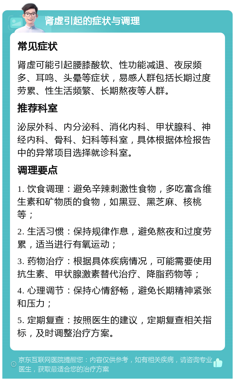 肾虚引起的症状与调理 常见症状 肾虚可能引起腰膝酸软、性功能减退、夜尿频多、耳鸣、头晕等症状，易感人群包括长期过度劳累、性生活频繁、长期熬夜等人群。 推荐科室 泌尿外科、内分泌科、消化内科、甲状腺科、神经内科、骨科、妇科等科室，具体根据体检报告中的异常项目选择就诊科室。 调理要点 1. 饮食调理：避免辛辣刺激性食物，多吃富含维生素和矿物质的食物，如黑豆、黑芝麻、核桃等； 2. 生活习惯：保持规律作息，避免熬夜和过度劳累，适当进行有氧运动； 3. 药物治疗：根据具体疾病情况，可能需要使用抗生素、甲状腺激素替代治疗、降脂药物等； 4. 心理调节：保持心情舒畅，避免长期精神紧张和压力； 5. 定期复查：按照医生的建议，定期复查相关指标，及时调整治疗方案。