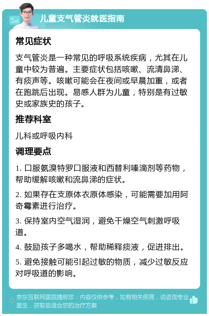 儿童支气管炎就医指南 常见症状 支气管炎是一种常见的呼吸系统疾病，尤其在儿童中较为普遍。主要症状包括咳嗽、流清鼻涕、有痰声等。咳嗽可能会在夜间或早晨加重，或者在跑跳后出现。易感人群为儿童，特别是有过敏史或家族史的孩子。 推荐科室 儿科或呼吸内科 调理要点 1. 口服氨溴特罗口服液和西替利嗪滴剂等药物，帮助缓解咳嗽和流鼻涕的症状。 2. 如果存在支原体衣原体感染，可能需要加用阿奇霉素进行治疗。 3. 保持室内空气湿润，避免干燥空气刺激呼吸道。 4. 鼓励孩子多喝水，帮助稀释痰液，促进排出。 5. 避免接触可能引起过敏的物质，减少过敏反应对呼吸道的影响。