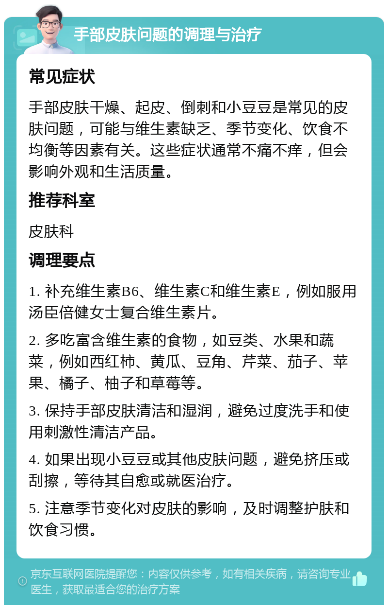 手部皮肤问题的调理与治疗 常见症状 手部皮肤干燥、起皮、倒刺和小豆豆是常见的皮肤问题，可能与维生素缺乏、季节变化、饮食不均衡等因素有关。这些症状通常不痛不痒，但会影响外观和生活质量。 推荐科室 皮肤科 调理要点 1. 补充维生素B6、维生素C和维生素E，例如服用汤臣倍健女士复合维生素片。 2. 多吃富含维生素的食物，如豆类、水果和蔬菜，例如西红柿、黄瓜、豆角、芹菜、茄子、苹果、橘子、柚子和草莓等。 3. 保持手部皮肤清洁和湿润，避免过度洗手和使用刺激性清洁产品。 4. 如果出现小豆豆或其他皮肤问题，避免挤压或刮擦，等待其自愈或就医治疗。 5. 注意季节变化对皮肤的影响，及时调整护肤和饮食习惯。