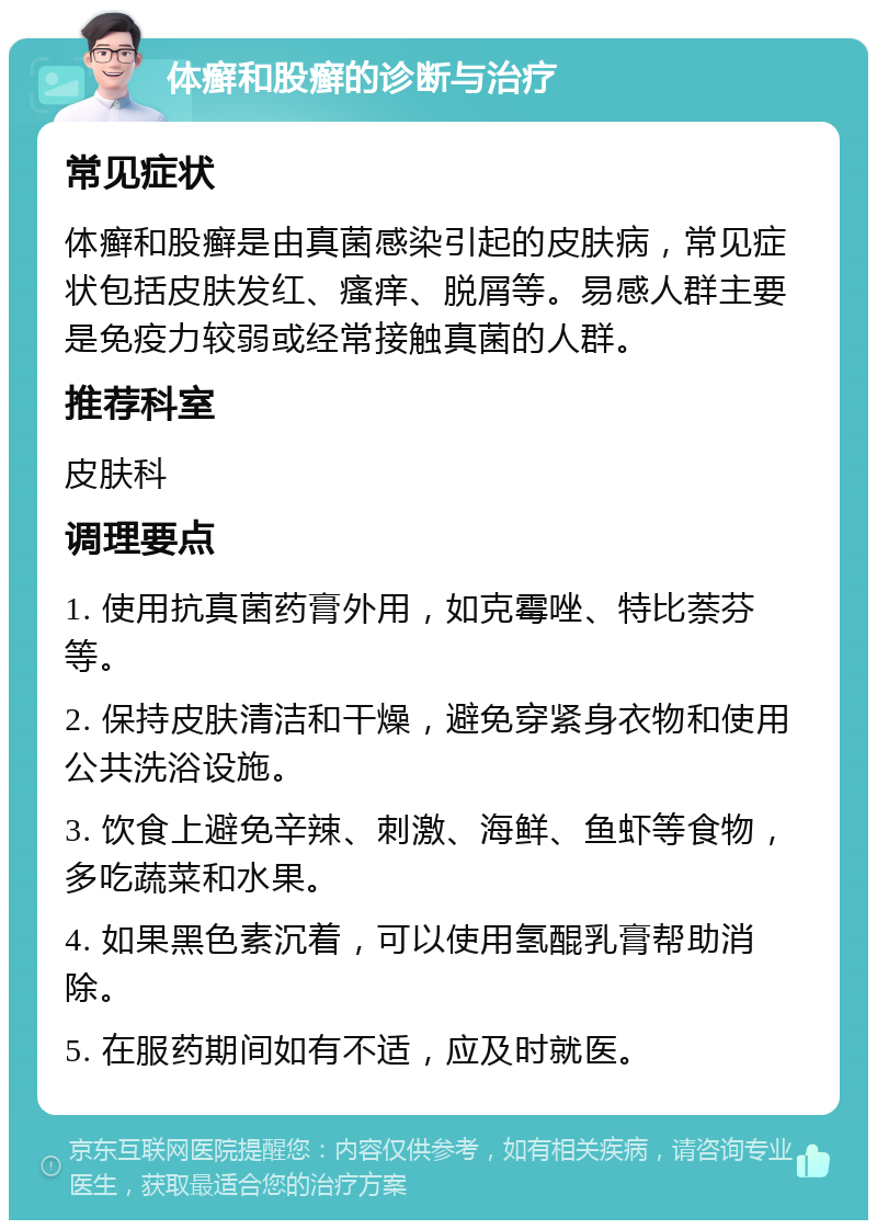 体癣和股癣的诊断与治疗 常见症状 体癣和股癣是由真菌感染引起的皮肤病，常见症状包括皮肤发红、瘙痒、脱屑等。易感人群主要是免疫力较弱或经常接触真菌的人群。 推荐科室 皮肤科 调理要点 1. 使用抗真菌药膏外用，如克霉唑、特比萘芬等。 2. 保持皮肤清洁和干燥，避免穿紧身衣物和使用公共洗浴设施。 3. 饮食上避免辛辣、刺激、海鲜、鱼虾等食物，多吃蔬菜和水果。 4. 如果黑色素沉着，可以使用氢醌乳膏帮助消除。 5. 在服药期间如有不适，应及时就医。