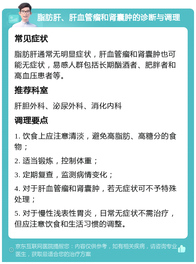 脂肪肝、肝血管瘤和肾囊肿的诊断与调理 常见症状 脂肪肝通常无明显症状，肝血管瘤和肾囊肿也可能无症状，易感人群包括长期酗酒者、肥胖者和高血压患者等。 推荐科室 肝胆外科、泌尿外科、消化内科 调理要点 1. 饮食上应注意清淡，避免高脂肪、高糖分的食物； 2. 适当锻炼，控制体重； 3. 定期复查，监测病情变化； 4. 对于肝血管瘤和肾囊肿，若无症状可不予特殊处理； 5. 对于慢性浅表性胃炎，日常无症状不需治疗，但应注意饮食和生活习惯的调整。