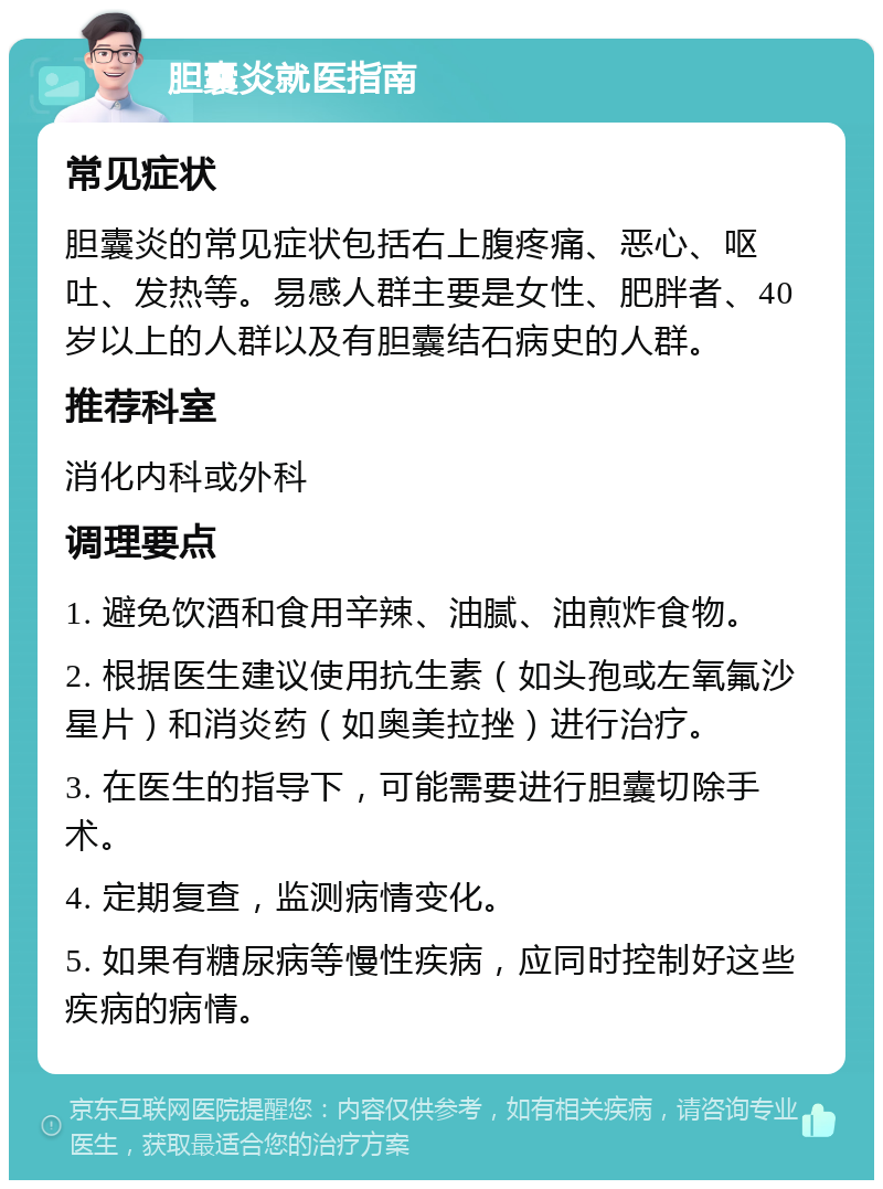 胆囊炎就医指南 常见症状 胆囊炎的常见症状包括右上腹疼痛、恶心、呕吐、发热等。易感人群主要是女性、肥胖者、40岁以上的人群以及有胆囊结石病史的人群。 推荐科室 消化内科或外科 调理要点 1. 避免饮酒和食用辛辣、油腻、油煎炸食物。 2. 根据医生建议使用抗生素（如头孢或左氧氟沙星片）和消炎药（如奥美拉挫）进行治疗。 3. 在医生的指导下，可能需要进行胆囊切除手术。 4. 定期复查，监测病情变化。 5. 如果有糖尿病等慢性疾病，应同时控制好这些疾病的病情。