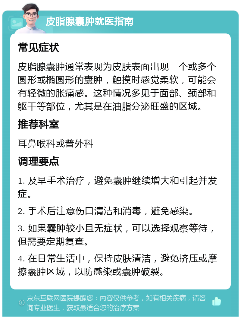 皮脂腺囊肿就医指南 常见症状 皮脂腺囊肿通常表现为皮肤表面出现一个或多个圆形或椭圆形的囊肿，触摸时感觉柔软，可能会有轻微的胀痛感。这种情况多见于面部、颈部和躯干等部位，尤其是在油脂分泌旺盛的区域。 推荐科室 耳鼻喉科或普外科 调理要点 1. 及早手术治疗，避免囊肿继续增大和引起并发症。 2. 手术后注意伤口清洁和消毒，避免感染。 3. 如果囊肿较小且无症状，可以选择观察等待，但需要定期复查。 4. 在日常生活中，保持皮肤清洁，避免挤压或摩擦囊肿区域，以防感染或囊肿破裂。