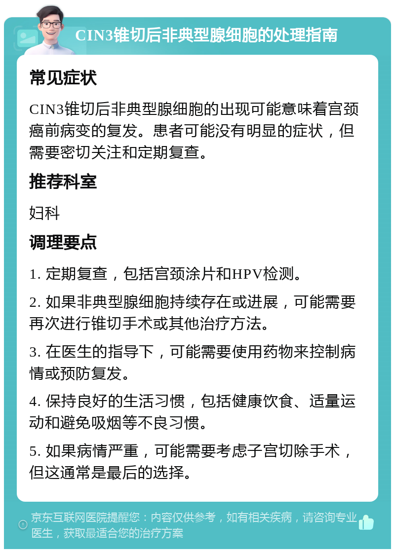 CIN3锥切后非典型腺细胞的处理指南 常见症状 CIN3锥切后非典型腺细胞的出现可能意味着宫颈癌前病变的复发。患者可能没有明显的症状，但需要密切关注和定期复查。 推荐科室 妇科 调理要点 1. 定期复查，包括宫颈涂片和HPV检测。 2. 如果非典型腺细胞持续存在或进展，可能需要再次进行锥切手术或其他治疗方法。 3. 在医生的指导下，可能需要使用药物来控制病情或预防复发。 4. 保持良好的生活习惯，包括健康饮食、适量运动和避免吸烟等不良习惯。 5. 如果病情严重，可能需要考虑子宫切除手术，但这通常是最后的选择。