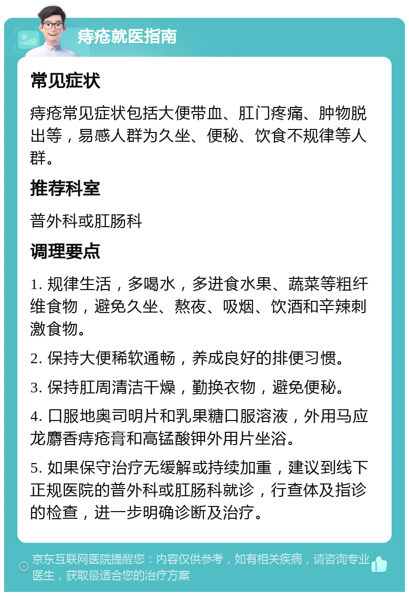 痔疮就医指南 常见症状 痔疮常见症状包括大便带血、肛门疼痛、肿物脱出等，易感人群为久坐、便秘、饮食不规律等人群。 推荐科室 普外科或肛肠科 调理要点 1. 规律生活，多喝水，多进食水果、蔬菜等粗纤维食物，避免久坐、熬夜、吸烟、饮酒和辛辣刺激食物。 2. 保持大便稀软通畅，养成良好的排便习惯。 3. 保持肛周清洁干燥，勤换衣物，避免便秘。 4. 口服地奥司明片和乳果糖口服溶液，外用马应龙麝香痔疮膏和高锰酸钾外用片坐浴。 5. 如果保守治疗无缓解或持续加重，建议到线下正规医院的普外科或肛肠科就诊，行查体及指诊的检查，进一步明确诊断及治疗。