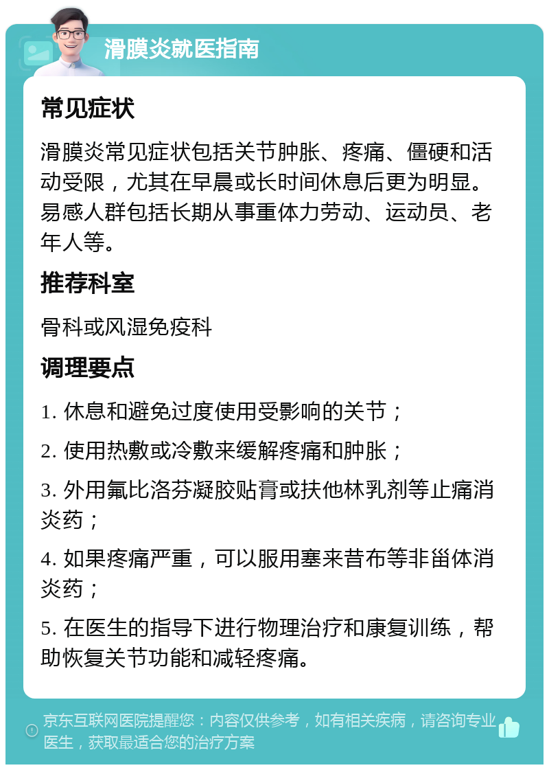 滑膜炎就医指南 常见症状 滑膜炎常见症状包括关节肿胀、疼痛、僵硬和活动受限，尤其在早晨或长时间休息后更为明显。易感人群包括长期从事重体力劳动、运动员、老年人等。 推荐科室 骨科或风湿免疫科 调理要点 1. 休息和避免过度使用受影响的关节； 2. 使用热敷或冷敷来缓解疼痛和肿胀； 3. 外用氟比洛芬凝胶贴膏或扶他林乳剂等止痛消炎药； 4. 如果疼痛严重，可以服用塞来昔布等非甾体消炎药； 5. 在医生的指导下进行物理治疗和康复训练，帮助恢复关节功能和减轻疼痛。