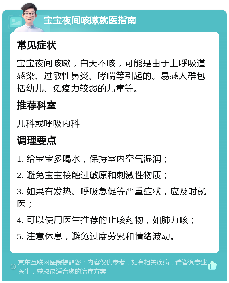 宝宝夜间咳嗽就医指南 常见症状 宝宝夜间咳嗽，白天不咳，可能是由于上呼吸道感染、过敏性鼻炎、哮喘等引起的。易感人群包括幼儿、免疫力较弱的儿童等。 推荐科室 儿科或呼吸内科 调理要点 1. 给宝宝多喝水，保持室内空气湿润； 2. 避免宝宝接触过敏原和刺激性物质； 3. 如果有发热、呼吸急促等严重症状，应及时就医； 4. 可以使用医生推荐的止咳药物，如肺力咳； 5. 注意休息，避免过度劳累和情绪波动。