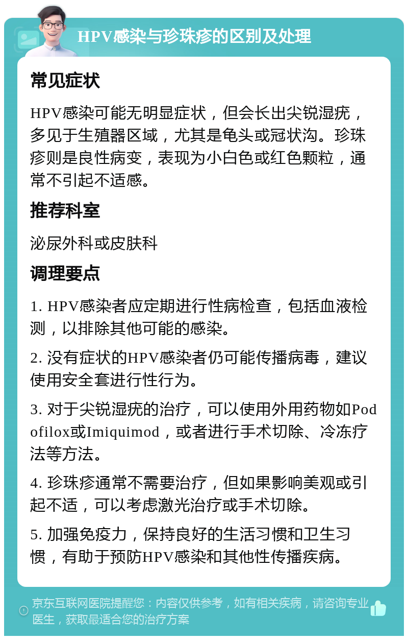 HPV感染与珍珠疹的区别及处理 常见症状 HPV感染可能无明显症状，但会长出尖锐湿疣，多见于生殖器区域，尤其是龟头或冠状沟。珍珠疹则是良性病变，表现为小白色或红色颗粒，通常不引起不适感。 推荐科室 泌尿外科或皮肤科 调理要点 1. HPV感染者应定期进行性病检查，包括血液检测，以排除其他可能的感染。 2. 没有症状的HPV感染者仍可能传播病毒，建议使用安全套进行性行为。 3. 对于尖锐湿疣的治疗，可以使用外用药物如Podofilox或Imiquimod，或者进行手术切除、冷冻疗法等方法。 4. 珍珠疹通常不需要治疗，但如果影响美观或引起不适，可以考虑激光治疗或手术切除。 5. 加强免疫力，保持良好的生活习惯和卫生习惯，有助于预防HPV感染和其他性传播疾病。