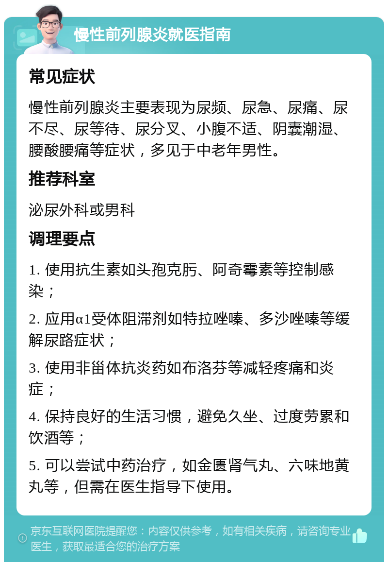 慢性前列腺炎就医指南 常见症状 慢性前列腺炎主要表现为尿频、尿急、尿痛、尿不尽、尿等待、尿分叉、小腹不适、阴囊潮湿、腰酸腰痛等症状，多见于中老年男性。 推荐科室 泌尿外科或男科 调理要点 1. 使用抗生素如头孢克肟、阿奇霉素等控制感染； 2. 应用α1受体阻滞剂如特拉唑嗪、多沙唑嗪等缓解尿路症状； 3. 使用非甾体抗炎药如布洛芬等减轻疼痛和炎症； 4. 保持良好的生活习惯，避免久坐、过度劳累和饮酒等； 5. 可以尝试中药治疗，如金匮肾气丸、六味地黄丸等，但需在医生指导下使用。