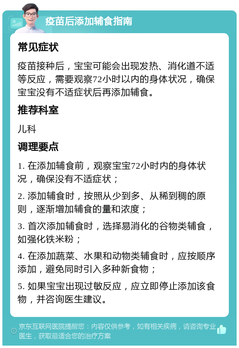 疫苗后添加辅食指南 常见症状 疫苗接种后，宝宝可能会出现发热、消化道不适等反应，需要观察72小时以内的身体状况，确保宝宝没有不适症状后再添加辅食。 推荐科室 儿科 调理要点 1. 在添加辅食前，观察宝宝72小时内的身体状况，确保没有不适症状； 2. 添加辅食时，按照从少到多、从稀到稠的原则，逐渐增加辅食的量和浓度； 3. 首次添加辅食时，选择易消化的谷物类辅食，如强化铁米粉； 4. 在添加蔬菜、水果和动物类辅食时，应按顺序添加，避免同时引入多种新食物； 5. 如果宝宝出现过敏反应，应立即停止添加该食物，并咨询医生建议。