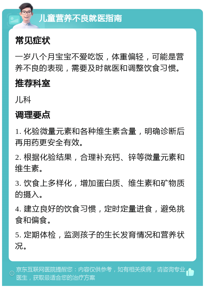 儿童营养不良就医指南 常见症状 一岁八个月宝宝不爱吃饭，体重偏轻，可能是营养不良的表现，需要及时就医和调整饮食习惯。 推荐科室 儿科 调理要点 1. 化验微量元素和各种维生素含量，明确诊断后再用药更安全有效。 2. 根据化验结果，合理补充钙、锌等微量元素和维生素。 3. 饮食上多样化，增加蛋白质、维生素和矿物质的摄入。 4. 建立良好的饮食习惯，定时定量进食，避免挑食和偏食。 5. 定期体检，监测孩子的生长发育情况和营养状况。