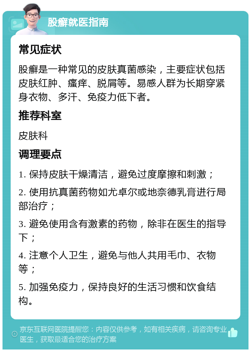 股癣就医指南 常见症状 股癣是一种常见的皮肤真菌感染，主要症状包括皮肤红肿、瘙痒、脱屑等。易感人群为长期穿紧身衣物、多汗、免疫力低下者。 推荐科室 皮肤科 调理要点 1. 保持皮肤干燥清洁，避免过度摩擦和刺激； 2. 使用抗真菌药物如尤卓尔或地奈德乳膏进行局部治疗； 3. 避免使用含有激素的药物，除非在医生的指导下； 4. 注意个人卫生，避免与他人共用毛巾、衣物等； 5. 加强免疫力，保持良好的生活习惯和饮食结构。