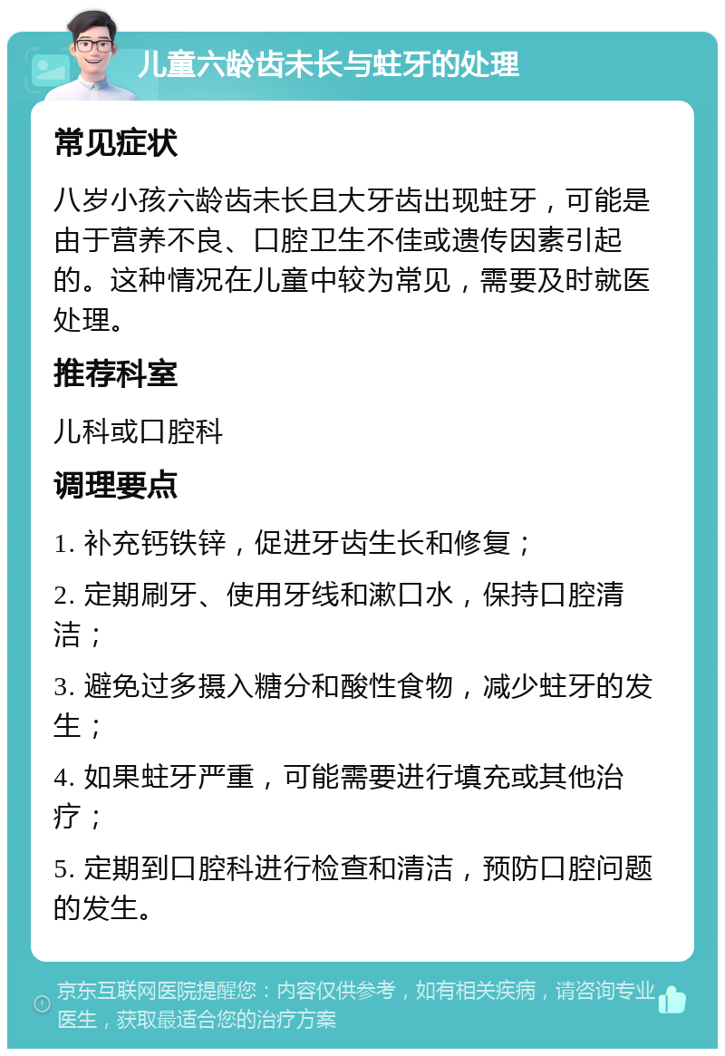 儿童六龄齿未长与蛀牙的处理 常见症状 八岁小孩六龄齿未长且大牙齿出现蛀牙，可能是由于营养不良、口腔卫生不佳或遗传因素引起的。这种情况在儿童中较为常见，需要及时就医处理。 推荐科室 儿科或口腔科 调理要点 1. 补充钙铁锌，促进牙齿生长和修复； 2. 定期刷牙、使用牙线和漱口水，保持口腔清洁； 3. 避免过多摄入糖分和酸性食物，减少蛀牙的发生； 4. 如果蛀牙严重，可能需要进行填充或其他治疗； 5. 定期到口腔科进行检查和清洁，预防口腔问题的发生。