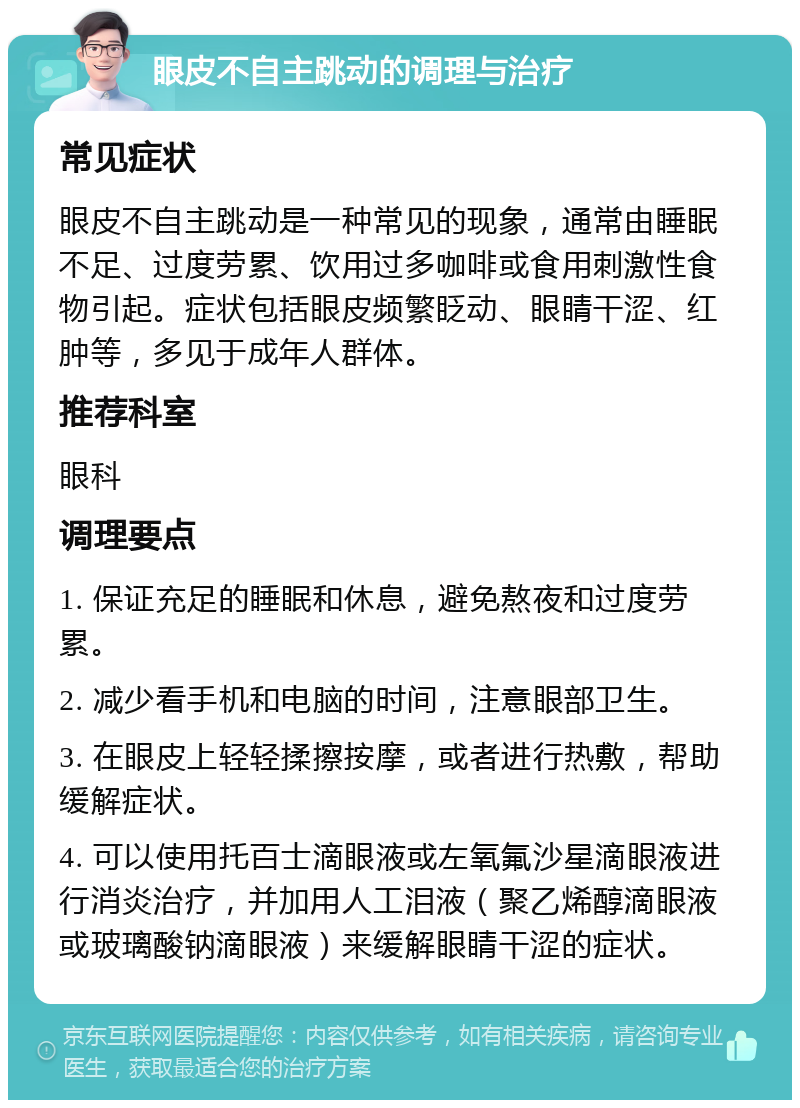 眼皮不自主跳动的调理与治疗 常见症状 眼皮不自主跳动是一种常见的现象，通常由睡眠不足、过度劳累、饮用过多咖啡或食用刺激性食物引起。症状包括眼皮频繁眨动、眼睛干涩、红肿等，多见于成年人群体。 推荐科室 眼科 调理要点 1. 保证充足的睡眠和休息，避免熬夜和过度劳累。 2. 减少看手机和电脑的时间，注意眼部卫生。 3. 在眼皮上轻轻揉擦按摩，或者进行热敷，帮助缓解症状。 4. 可以使用托百士滴眼液或左氧氟沙星滴眼液进行消炎治疗，并加用人工泪液（聚乙烯醇滴眼液或玻璃酸钠滴眼液）来缓解眼睛干涩的症状。