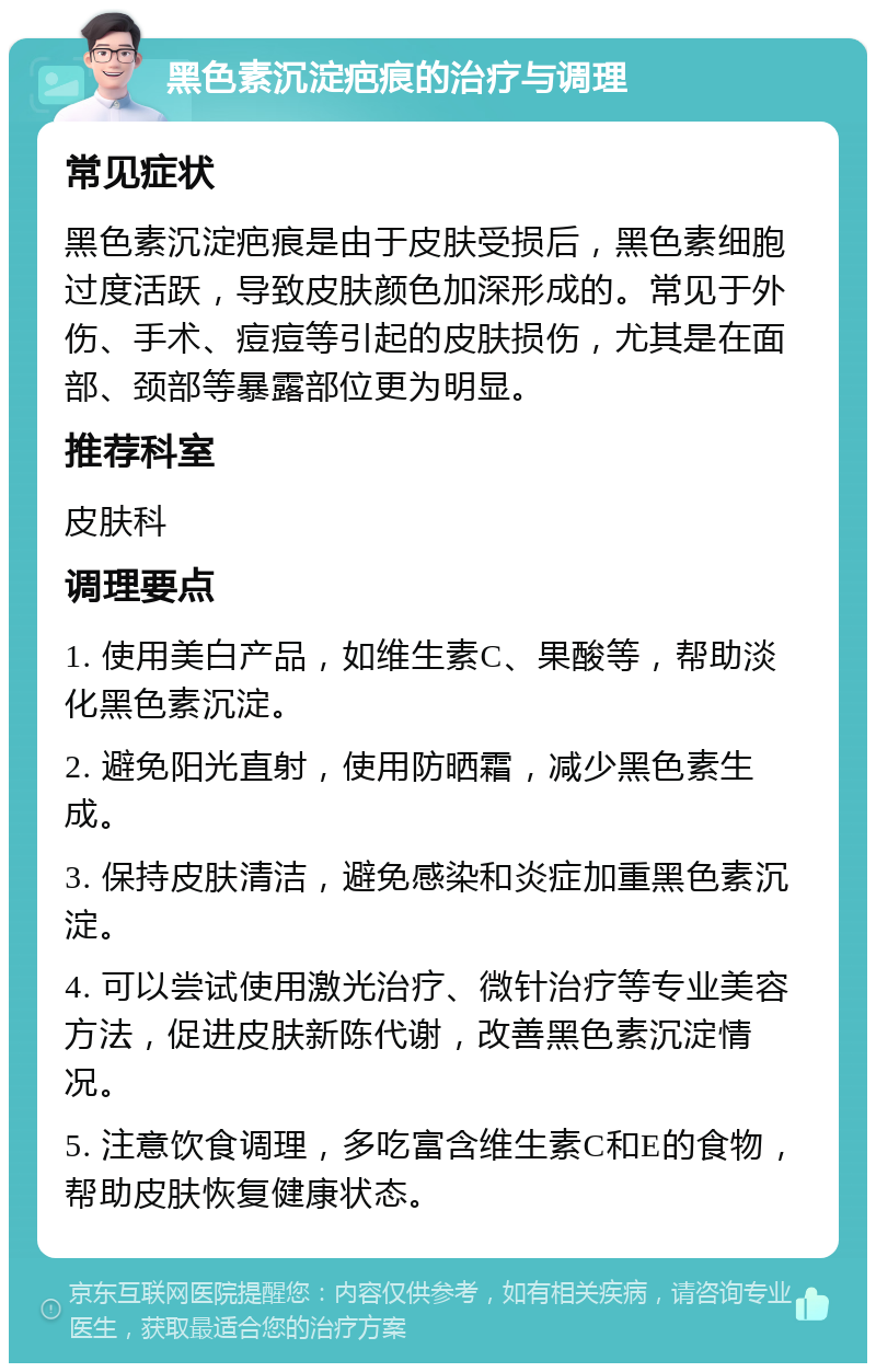 黑色素沉淀疤痕的治疗与调理 常见症状 黑色素沉淀疤痕是由于皮肤受损后，黑色素细胞过度活跃，导致皮肤颜色加深形成的。常见于外伤、手术、痘痘等引起的皮肤损伤，尤其是在面部、颈部等暴露部位更为明显。 推荐科室 皮肤科 调理要点 1. 使用美白产品，如维生素C、果酸等，帮助淡化黑色素沉淀。 2. 避免阳光直射，使用防晒霜，减少黑色素生成。 3. 保持皮肤清洁，避免感染和炎症加重黑色素沉淀。 4. 可以尝试使用激光治疗、微针治疗等专业美容方法，促进皮肤新陈代谢，改善黑色素沉淀情况。 5. 注意饮食调理，多吃富含维生素C和E的食物，帮助皮肤恢复健康状态。