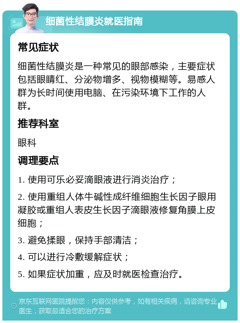 细菌性结膜炎就医指南 常见症状 细菌性结膜炎是一种常见的眼部感染，主要症状包括眼睛红、分泌物增多、视物模糊等。易感人群为长时间使用电脑、在污染环境下工作的人群。 推荐科室 眼科 调理要点 1. 使用可乐必妥滴眼液进行消炎治疗； 2. 使用重组人体牛碱性成纤维细胞生长因子眼用凝胶或重组人表皮生长因子滴眼液修复角膜上皮细胞； 3. 避免揉眼，保持手部清洁； 4. 可以进行冷敷缓解症状； 5. 如果症状加重，应及时就医检查治疗。