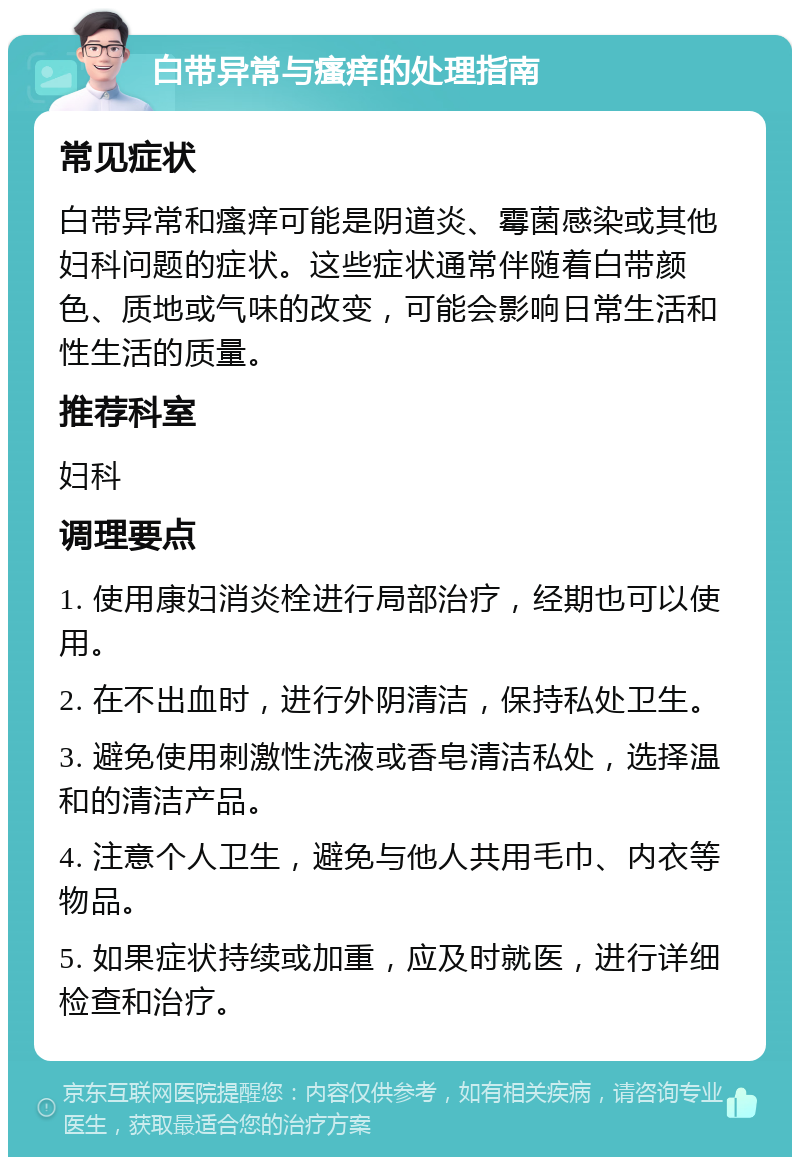 白带异常与瘙痒的处理指南 常见症状 白带异常和瘙痒可能是阴道炎、霉菌感染或其他妇科问题的症状。这些症状通常伴随着白带颜色、质地或气味的改变，可能会影响日常生活和性生活的质量。 推荐科室 妇科 调理要点 1. 使用康妇消炎栓进行局部治疗，经期也可以使用。 2. 在不出血时，进行外阴清洁，保持私处卫生。 3. 避免使用刺激性洗液或香皂清洁私处，选择温和的清洁产品。 4. 注意个人卫生，避免与他人共用毛巾、内衣等物品。 5. 如果症状持续或加重，应及时就医，进行详细检查和治疗。