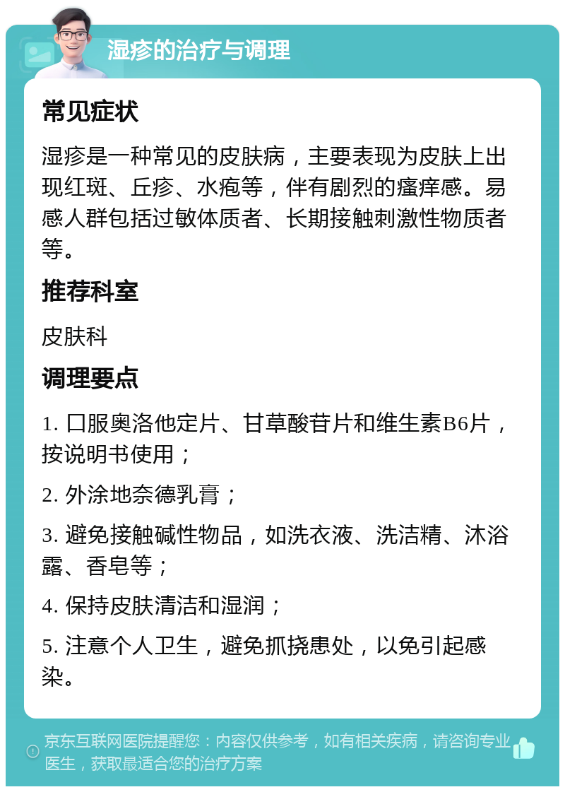 湿疹的治疗与调理 常见症状 湿疹是一种常见的皮肤病，主要表现为皮肤上出现红斑、丘疹、水疱等，伴有剧烈的瘙痒感。易感人群包括过敏体质者、长期接触刺激性物质者等。 推荐科室 皮肤科 调理要点 1. 口服奥洛他定片、甘草酸苷片和维生素B6片，按说明书使用； 2. 外涂地奈德乳膏； 3. 避免接触碱性物品，如洗衣液、洗洁精、沐浴露、香皂等； 4. 保持皮肤清洁和湿润； 5. 注意个人卫生，避免抓挠患处，以免引起感染。