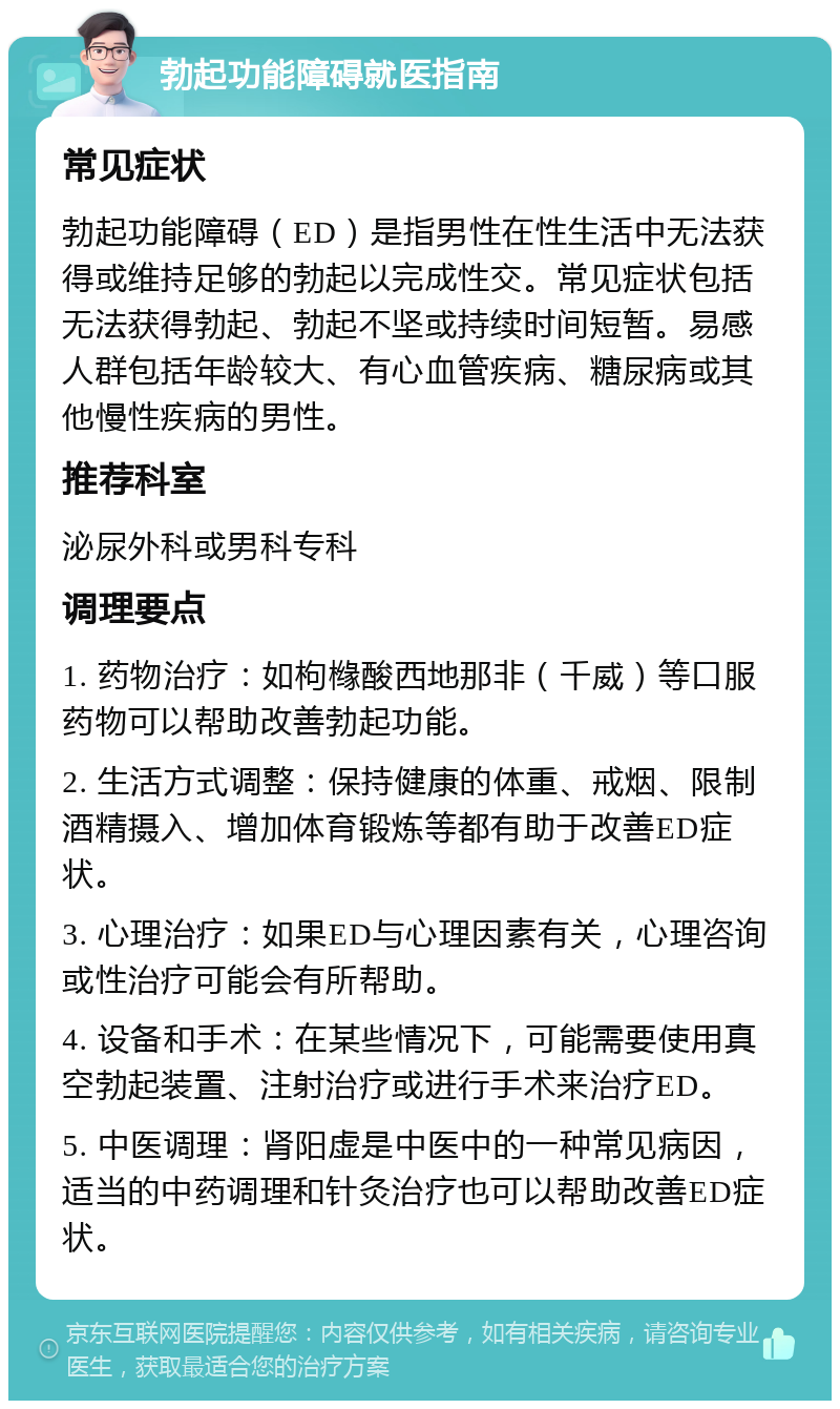 勃起功能障碍就医指南 常见症状 勃起功能障碍（ED）是指男性在性生活中无法获得或维持足够的勃起以完成性交。常见症状包括无法获得勃起、勃起不坚或持续时间短暂。易感人群包括年龄较大、有心血管疾病、糖尿病或其他慢性疾病的男性。 推荐科室 泌尿外科或男科专科 调理要点 1. 药物治疗：如枸橼酸西地那非（千威）等口服药物可以帮助改善勃起功能。 2. 生活方式调整：保持健康的体重、戒烟、限制酒精摄入、增加体育锻炼等都有助于改善ED症状。 3. 心理治疗：如果ED与心理因素有关，心理咨询或性治疗可能会有所帮助。 4. 设备和手术：在某些情况下，可能需要使用真空勃起装置、注射治疗或进行手术来治疗ED。 5. 中医调理：肾阳虚是中医中的一种常见病因，适当的中药调理和针灸治疗也可以帮助改善ED症状。